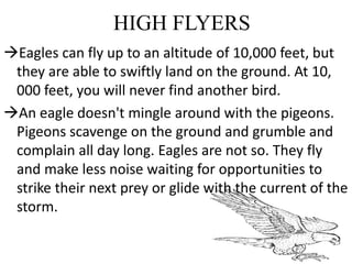 HIGH FLYERS
Eagles can fly up to an altitude of 10,000 feet, but
they are able to swiftly land on the ground. At 10,
000 feet, you will never find another bird.
An eagle doesn't mingle around with the pigeons.
Pigeons scavenge on the ground and grumble and
complain all day long. Eagles are not so. They fly
and make less noise waiting for opportunities to
strike their next prey or glide with the current of the
storm.
 