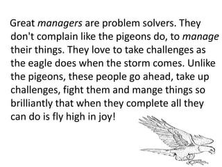 Great managers are problem solvers. They
don't complain like the pigeons do, to manage
their things. They love to take challenges as
the eagle does when the storm comes. Unlike
the pigeons, these people go ahead, take up
challenges, fight them and mange things so
brilliantly that when they complete all they
can do is fly high in joy!
 