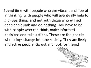 Spend time with people who are vibrant and liberal
in thinking, with people who will eventually help to
manage things and not with those who will act
dead and dumb and do nothing! You have to be
with people who can think, make informed
decisions and take actions. These are the people
who brings change into the society. They are lively
and active people. Go out and look for them.!
 