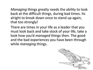 Managing things greatly needs the ability to look
back at the difficult things, during bad times. Its
alright to break down once to stand up again,
that too strongly!
There are times in your life as a leader that you
must look back and take stock of your life, take a
look how you’d managed things then. The good
and the bad experiences you have been through
while managing things.
 