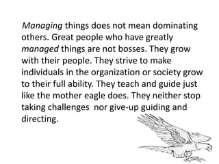 Managing things does not mean dominating
others. Great people who have greatly
managed things are not bosses. They grow
with their people. They strive to make
individuals in the organization or society grow
to their full ability. They teach and guide just
like the mother eagle does. They neither stop
taking challenges nor give-up guiding and
directing.
 