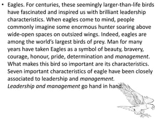 • Eagles. For centuries, these seemingly larger-than-life birds
have fascinated and inspired us with brilliant leadership
characteristics. When eagles come to mind, people
commonly imagine some enormous hunter soaring above
wide-open spaces on outsized wings. Indeed, eagles are
among the world’s largest birds of prey. Man for many
years have taken Eagles as a symbol of beauty, bravery,
courage, honour, pride, determination and management.
What makes this bird so important are its characteristics.
Seven important characteristics of eagle have been closely
associated to leadership and management.
Leadership and management go hand in hand.
 