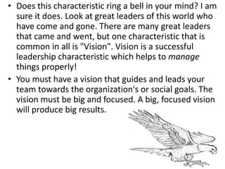• Does this characteristic ring a bell in your mind? I am
sure it does. Look at great leaders of this world who
have come and gone. There are many great leaders
that came and went, but one characteristic that is
common in all is "Vision". Vision is a successful
leadership characteristic which helps to manage
things properly!
• You must have a vision that guides and leads your
team towards the organization's or social goals. The
vision must be big and focused. A big, focused vision
will produce big results.
 
