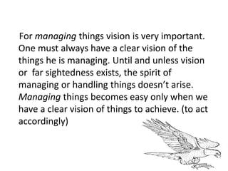 For managing things vision is very important.
One must always have a clear vision of the
things he is managing. Until and unless vision
or far sightedness exists, the spirit of
managing or handling things doesn’t arise.
Managing things becomes easy only when we
have a clear vision of things to achieve. (to act
accordingly)
 
