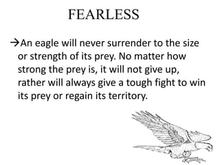 FEARLESS
An eagle will never surrender to the size
or strength of its prey. No matter how
strong the prey is, it will not give up,
rather will always give a tough fight to win
its prey or regain its territory.
 
