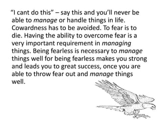 “I cant do this” – say this and you’ll never be
able to manage or handle things in life.
Cowardness has to be avoided. To fear is to
die. Having the ability to overcome fear is a
very important requirement in managing
things. Being fearless is necessary to manage
things well for being fearless makes you strong
and leads you to great success, once you are
able to throw fear out and manage things
well.
 