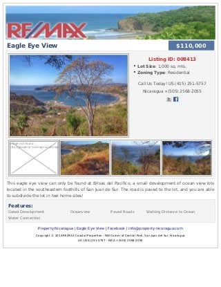 Eagle Eye View
Listing ID: 008413
Lot Size: 1,000 sq. mts.
Zoning Type: Residential
Call Us Today! US (415) 251-5757
Nicaragua +(505) 2568-2055
Image not found
http://property-nicaragua.com/wp
This eagle eye view can only be found at Brisas del Pacifico, a small development of ocean view lots
located in the southeastern foothills of San Juan de Sur. The road is paved to the lot, and you are able
to subdivide the lot in two home sites!
Features:
Gated Development Oceanview Paved Roads Walking Distance to Ocean
Water Connection
Property Nicaragua | Eagle Eye View | Facebook | info@property-nicaragua.com
Copyright © 2014 RE/MAX Coastal Properties - NW Corner of Central Park, San Juan del Sur, Nicaragua
US (415) 251-5757 - NICA +(505) 2568-2055
$110,000$110,000
 