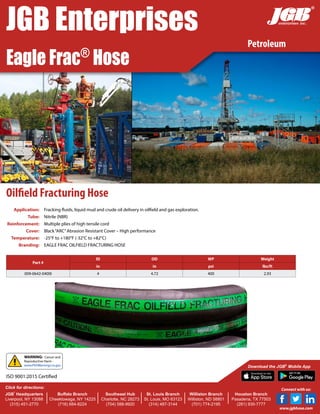 Oilfield Fracturing Hose
Application: Fracking fluids, liquid mud and crude oil delivery in oilfield and gas exploration.
Tube: Nitrile (NBR)
Reinforcement: Multiple plies of high tensile cord
Cover: Black“ARC”Abrasion Resistant Cover – High performance
Temperature: -25°F to +180°F (-32°C to +82°C)
Branding: EAGLE FRAC OILFIELD FRACTURING HOSE
Part #
ID OD WP Weight
in in psi lbs/ft
009-0642-0400I 4 4.72 400 2.93
WARNING: Cancer and
Reproductive Harm -
www.P65Warnings.ca.gov
Petroleum
JGB Enterprises
Eagle Frac®
Hose
®
JGB
®
Headquarters
Liverpool, NY 13088
(315) 451-2770
Buffalo Branch
Cheektowaga, NY 14225
(716) 684-8224
Southeast Hub
Charlotte, NC 28273
(704) 588-9920
St. Louis Branch
St. Louis, MO 63123
(314) 487-3144
Williston Branch
Williston, ND 58801
(701) 774-2195
Houston Branch
Pasadena, TX 77503
(281) 930-7777
Click for directions:
Download the JGB®
Mobile App
Connect with us:
www.jgbhose.com
ISO 9001:2015 Certified
 