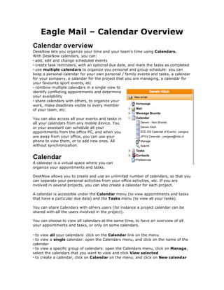 Eagle Mail – Calendar Overview
Calendar overview
DeskNow lets you organize your time and your team's time using Calendars.
With DeskNow calendars, you can:
• add, edit and change scheduled events
• create task reminders, with an optional due date, and mark the tasks as completed
• use multiple calendars to organize you personal and group schedule: you can
keep a personal calendar for your own personal / family events and tasks, a calendar
for your company, a calendar for the project that you are managing, a calendar for
your favourite sport events, etc
• combine multiple calendars in a single view to
identify conflicting appointments and determine
your availability
• share calendars with others, to organize your
work, make deadlines visible to every member
of your team, etc.

You can also access all your events and tasks in
all your calendars from any mobile device. You
or your assistant can schedule all your
appointments from the office PC, and when you
are away from your office, you can use your
phone to view them, or to add new ones. All
without synchronization.


Calendar
A calendar is a virtual space where you can
organize your appointments and tasks.

DeskNow allows you to create and use an unlimited number of calendars, so that you
can separate your personal activities from your office activities, etc. If you are
nvolved in several projects, you can also create a calendar for each project.

A calendar is accessible under the Calendar menu (to view appointments and tasks
that have a particular due date) and the Tasks menu (to view all your tasks).

You can share Calendars with others users (for instance a project calendar can be
shared with all the users involved in the project).

You can choose to view all calendars at the same time, to have an overview of all
your appointments and tasks, or only on some calendars.

• to view all your calendars: click on the Calendar link on the menu
• to view a single calendar: open the Calendars menu, and click on the name of the
calendar
• to view a specific group of calendars: open the Calendars menu, click on Manage,
select the calendars that you want to view and click View selected
• to create a calendar, click on Calendar on the menu, and click on New calendar
 