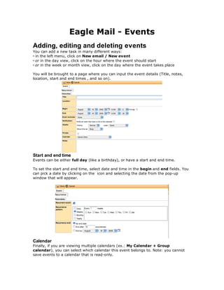 Eagle Mail - Events
Adding, editing and deleting events
You can add a new task in many different ways:
• in the left menu, click on New email / New event
• or in the day view, click on the hour where the event should start
• or in the week or month view, click on the day where the event takes place

You will be brought to a page where you can input the event details (Title, notes,
location, start and end times , and so on).




Start and end time
Events can be either full day (like a birthday), or have a start and end time.

To set the start and end time, select date and time in the begin and end fields. You
can pick a date by clicking on the icon and selecting the date from the pop-up
window that will appear.




Calendar
Finally, if you are viewing multiple calendars (ex.: My Calendar + Group
calendar), you can select which calendar this event belongs to. Note: you cannot
save events to a calendar that is read-only.
 
