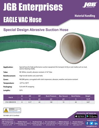 Material Handling
JGB Enterprises
EAGLE VAC Hose
Special Design Abrasive Suction Hose
Part #
ID OD WP Burst Pressure Max Vacuum Bend Radius Weight
in in psi psi psi in lbs/ft
014-1289-5010I 8 9.17 43 130 13 43 9.07
Application: Special hose for high performance suction equipment for transport of dry or wet media such as mud,
sand or blasting media.
Tube: NR White, smooth, abrasion resistant, 5/16”Tube
Reinforcement: High tensile textile cord, steel helix
Cover: NR/SBR green, corrugated with cloth impression, abrasion, weather and ozone resistant
Temperature: -22°F to 185°F
Packaging: Coil with PE wrapping
Lengths: 50 ft.
JGB
®
Headquarters
Liverpool, NY 13088
(315) 451-2770
Buffalo Branch
Cheektowaga, NY 14225
(716) 684-8224
Southeast Hub
Charlotte, NC 28273
(704) 588-9920
St. Louis Branch
St. Louis, MO 63123
(314) 487-3144
Williston Branch
Williston, ND 58801
(701) 774-2195
Houston Branch
Pasadena, TX 77503
(281) 930-7777
Click for directions:
Download the JGB®
Mobile App
®
Connect with us:
www.jgbhose.com
ISO 9001:2015 Certified
WARNING: Cancer and
Reproductive Harm -
www.P65Warnings.ca.gov
 
