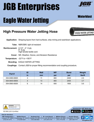 JGB Enterprises
Eagle Water Jetting
®
Part #
ID Wall WP Burst Weight
in mm psi psi lbs/ft
004-0480-0800I 3 11 800 2400 2.5
004-0640-0800I 4 13 800 2400 3.7
004-0960-0600I 6 14 600 1800 5.6
Application: Stripping layers from hard surfaces, strip mining and washdown applications.
Tube: NBR/SBR, light oil resistant
Reinforcement: 2-1/2” - 4”: 6 ply
6”: 8 ply
High tensile textile cord
Cover: NR, Weather, Ozone, and Abrasion Resistance
Temperature: -22°F to +185°F
Branding: EAGLE WATER JETTING
Couplings: Contact JGB for proper fitting recommendation and coupling procedure.
High Pressure Water Jetting Hose
Waterblast
JGB
®
Headquarters
Liverpool, NY 13088
(315) 451-2770
Buffalo Branch
Cheektowaga, NY 14225
(716) 684-8224
Southeast Hub
Charlotte, NC 28273
(704) 588-9920
St. Louis Branch
St. Louis, MO 63123
(314) 487-3144
Williston Branch
Williston, ND 58801
(701) 774-2195
Houston Branch
Pasadena, TX 77503
(281) 930-7777
Click for directions:
Download the JGB®
Mobile App
Connect with us:
www.jgbhose.com
ISO 9001:2015 Certified
WARNING: Cancer and
Reproductive Harm -
www.P65Warnings.ca.gov
 