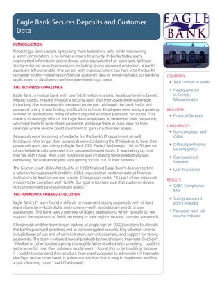 Eagle Bank Secures Deposits and Customer
 Data

INTRODUCTION
Protecting a bank’s assets by keeping them locked in a safe, while maintaining
a secret combination, is no longer a means to security. In banks today, every
unprotected information access device is the equivalent of an open safe. Without
strictly-enforced security procedures, including strong password protection, a bank’s
assets are left vulnerable. Any person with malicious intent can hack into the bank’s
computer system—stealing confidential customer data or wreaking havoc on banking           COMPANY
applications or databases—without even breaking a sweat.
                                                                                            •	 $430 million in assets
THE BUSINESS CHALLENGE
                                                                                            •	 Headquartered
Eagle Bank, a mutual bank with over $430 million in assets, headquartered in Everett,          in Everett,
Massachusetts, realized through a security audit that their assets were vulnerable             Massachusetts
to hacking due to inadequate password protection. Although the bank had a strict
password policy, it was finding it difficult to enforce. Employees were using a growing    INDUSTRY
number of applications, many of which required a unique password for access. This           •	 Financial Services
made it increasingly difficult for Eagle Bank employees to remember their passwords,
which led them to write down passwords and leave them in plain view on their
                                                                                           CHALLENGES
desktops where anyone could steal them to gain unauthorized access.
                                                                                            •	 Non-compliant with
Passwords were becoming a headache for the bank’s IT department as well.                       GLBA
Employees who forgot their passwords were contacting the IT helpdesk to have their
passwords reset. According to Eagle Bank CIO, Paula Chesbrough, “40 to 50 percent           •	 Difficulty enforcing
of our helpdesk calls stemmed from password related issues. It was taking up time              security policy
that we didn’t have. Also, user frustration was increasing while productivity was           •	 Overburdened
decreasing because employees kept getting locked out of their systems.”                        helpdesk
The Gramm-Leach-Bliley Act (GLBA) of 1999 finalized Eagle Bank’s decision to find           •	 User frustration
a solution to its password problem. GLBA requires that customer data at financial
institutions be kept secure and private. Chesbrough notes, “It’s part of our corporate
                                                                                           RESULTS
mission to be compliant with GLBA. Our goal is to make sure that customer data is
not compromised by unauthorized access.”                                                    •	 GLBA Compliance
                                                                                               Met
THE IMPRIVATA ONESIGN SOLUTION
                                                                                            •	 Strong password
Eagle Bank’s IT team found it difficult to implement strong passwords with at least            policy enabled
eight characters—both alpha and numeric—with no dictionary words or user
associations. The bank uses a plethora of legacy applications, which typically do not       •	 Password reset call
support the expansion of fields necessary to have eight-character, complex passwords.          volume reduced

Chesbrough and her team began looking at single sign-on (SSO) solutions to alleviate
the bank’s password problems and to increase system security. Key selection criteria
included ease of use and of administration, non-intrusiveness, and support for strong
passwords. The team evaluated several products before choosing Imprivata OneSign®.
“I looked at other solutions pretty thoroughly. When I talked with providers, I couldn’t
get a sense for how their solutions would work. I found this to be troubling, because
if I couldn’t understand their product, how was I supposed to administer it? Imprivata
OneSign, on the other hand, is a clear cut solution that is easy to implement and has
a quick learning curve,” said Chesbrough.
 