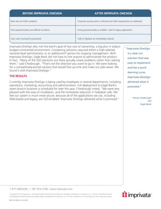 BEFORE IMPRIVATA ONESIGN                                                                                   AFTER IMPRIVATA ONESIGN

 Bank was not GLBA compliant                                                                        Corporate security policy is enforced and GLBA requirements are addressed


 Strict password policy was difficult to enforce                                                    Strong password policy is enabled - even for legacy applications


 Users were frustrated by passwords                                                                 Calls to helpdesk are immediately reduced


Imprivata OneSign also met the bank’s goal of low cost of ownership, a big plus in today’s                                                                   	
                                                                                                                                                            “Imprivata OneSign
budget-constrained environment. Competing solutions required either a high-salaried
network-level administrator or an additional IT person for ongoing management. With                                                                           is a clear cut
Imprivata OneSign, Eagle Bank did not have to hire anyone to administrate the product.                                                                        solution that was
In fact, “Many of the SSO solutions out there actually create problems rather than solving
them,” said Chesbrough. “That’s not the direction you want to go in. We were looking                                                                          easy to implement
for a competitively-priced solution that would free up time and make our jobs easier. We                                                                      and has a quick
found it with Imprivata OneSign.”
                                                                                                                                                              learning curve.
THE RESULTS                                                                                                                                                   Imprivata OneSign
Currently, Imprivata OneSign is being used by employees in several departments, including                                                                     delivered what it
operations, marketing, accounting and administration. Full deployment to Eagle Bank’s                                                                         promised.”
seven branch locations is scheduled for later this year. Chesbrough noted, “We were very
pleased with the ease of installation, and the immediate reduction in helpdesk calls. We
feel our system is much more secure, because all of the applications we use, including
Web-based and legacy, are SSO-enabled. Imprivata OneSign delivered what it promised.”                                                                              –Paula Chesbrough
                                                                                                                                                                                  CIO
                                                                                                                                                                           Eagle Bank




1 877 ONESIGN | 1 781 674 2700 | www.imprivata.com
Copyright © 2010 Imprivata, Inc. All rights reserved. Imprivata and OneSign are registered trademarks of Imprivata, Inc. in the U.S. and other countries.
The Application Profile Generator and OneSign Agent are trademarks of Imprivata, Inc. All other trademarks are the property of their respective owners.

MKT-SS-EB-Ver1-02-2010
 