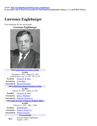 FROM: http://en.wikipedia.org/wiki/Lawrence_Eagleburger
In accordance with Federal Laws provided For Educational and Information Purposes – i.e. of PUBLIC Interest




Lawrence Eagleburger
From Wikipedia, the free encyclopedia
            Lawrence Eagleburger




         62nd United States Secretary of State
                       In office
          December 8, 1992 – January 20, 1993
       Acting Secretary, Aug. 23, 1992 – Dec. 8, 1992
   President    George H. W. Bush
 Preceded by James Baker
 Succeeded by Warren Christopher
     10th United States Deputy Secretary of State
                       In office
          January 20, 1989 – August 23, 1992
   President    George H. W. Bush
 Preceded by John C. Whitehead
 Succeeded by Clifton R. Wharton, Jr.
  12th Under Secretary of State for Political Affairs
                       In office
           February 11, 1982 – May 1, 1984
   President    Ronald Reagan
 Preceded by Walter J. Stoessel, Jr.
 Succeeded by Michael Armacost
                   Personal details
                Lawrence Sidney Eagleburger
     Born
                August 1, 1930
 