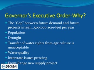 Governor’s Executive Order-Why?
 The “Gap” between future demand and future
projects is real….500,000 acre-feet per year
 Population
 Drought
 Transfer of water rights from agriculture is
unacceptable
 Water quality
 Interstate issues pressing
 Front Range new supply project
 
