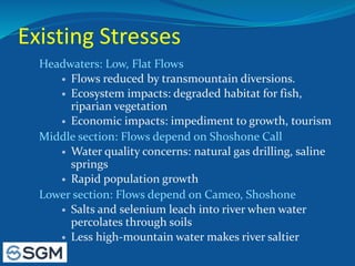 Existing Stresses
Headwaters: Low, Flat Flows
 Flows reduced by transmountain diversions.
 Ecosystem impacts: degraded habitat for fish,
riparian vegetation
 Economic impacts: impediment to growth, tourism
Middle section: Flows depend on Shoshone Call
 Water quality concerns: natural gas drilling, saline
springs
 Rapid population growth
Lower section: Flows depend on Cameo, Shoshone
 Salts and selenium leach into river when water
percolates through soils
 Less high-mountain water makes river saltier
 
