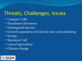 Threats, Challenges, Issues
 Compact Calls
 Transbasin diversions
 Endangered Species
 Growth separation of land use and water planning
 Energy
 Shoshone Call
 Loss of agriculture
 Climate change
 
