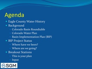 Agenda
 Eagle County Water History
 Background
 Colorado Basin Roundtable
 Colorado Water Plan
 Basin Implementation Plan (BIP)
 BIP Project Status
 Where have we been?
 Where are we going?
 Breakout Stations
 This is your plan
 Input
 