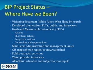 BIP Project Status –
Where Have we Been?
 Visioning document White Paper, West Slope Principals
 Developed themes from PLT’s, public, and interviews
 Goals and Measureable outcomes (3 PLT’s)
 Actions
 Short term actions
 Long term actions
 Constraints and opportunities
 Main-stem administration and management issues
 GIS maps of each region/county/watershed
 Public outreach activities
 Water provider interviews
 All of this is iterative and subject to your input!
 