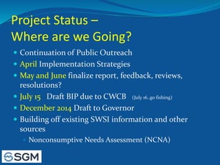 Project Status –
Where are we Going?
 Continuation of Public Outreach
 April Implementation Strategies
 May and June finalize report, feedback, reviews,
resolutions?
 July 15 Draft BIP due to CWCB (July 16..go fishing)
 December 2014 Draft to Governor
 Building off existing SWSI information and other
sources
 Nonconsumptive Needs Assessment (NCNA)
 