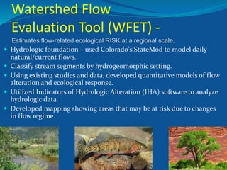 Estimates flow-related ecological RISK at a regional scale.
 Hydrologic foundation – used Colorado's StateMod to model daily
natural/current flows.
 Classify stream segments by hydrogeomorphic setting.
 Using existing studies and data, developed quantitative models of flow
alteration and ecological response.
 Utilized Indicators of Hydrologic Alteration (IHA) software to analyze
hydrologic data.
 Developed mapping showing areas that may be at risk due to changes
in flow regime.
Watershed Flow
Evaluation Tool (WFET) -
 