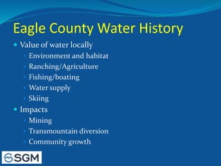 Eagle County Water History
 Value of water locally
 Environment and habitat
 Ranching/Agriculture
 Fishing/boating
 Water supply
 Skiing
 Impacts
 Mining
 Transmountain diversion
 Community growth
 