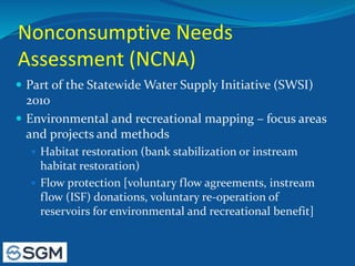 Nonconsumptive Needs
Assessment (NCNA)
 Part of the Statewide Water Supply Initiative (SWSI)
2010
 Environmental and recreational mapping – focus areas
and projects and methods
 Habitat restoration (bank stabilization or instream
habitat restoration)
 Flow protection [voluntary flow agreements, instream
flow (ISF) donations, voluntary re-operation of
reservoirs for environmental and recreational benefit]
 