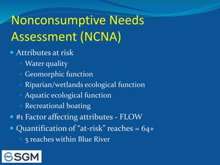 Nonconsumptive Needs
Assessment (NCNA)
 Attributes at risk
 Water quality
 Geomorphic function
 Riparian/wetlands ecological function
 Aquatic ecological function
 Recreational boating
 #1 Factor affecting attributes - FLOW
 Quantification of “at-risk” reaches = 64+
 5 reaches within Blue River
 