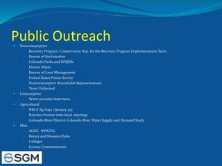 Public Outreach Nonconsumptive
 Recovery Program, Conservation Rep. for the Recovery Program Implementation Team
 Bureau of Reclamation
 Colorado Parks and Wildlife
 Denver Water
 Bureau of Land Management
 United States Forest Service
 Nonconsumptive Roundtable Representatives
 Trout Unlimited
 Consumptive
 Water provider interviews
 Agricultural
 NRCS Ag Days (January 29)
 Rancher/Farmer individual meetings
 Colorado River District-Colorado River Water Supply and Demand Study
 Misc
 AGNC NWCOG
 Rotary and Kiwanis Clubs
 Colleges
 County Commissioners
 