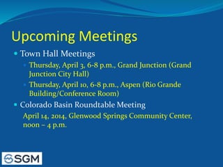 Upcoming Meetings
 Town Hall Meetings
 Thursday, April 3, 6-8 p.m., Grand Junction (Grand
Junction City Hall)
 Thursday, April 10, 6-8 p.m., Aspen (Rio Grande
Building/Conference Room)
 Colorado Basin Roundtable Meeting
April 14, 2014, Glenwood Springs Community Center,
noon – 4 p.m.
 