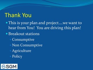 Thank You
 This is your plan and project….we want to
hear from You! You are driving this plan!
 Breakout stations
 Consumptive
 Non Consumptive
 Agriculture
 Policy
 