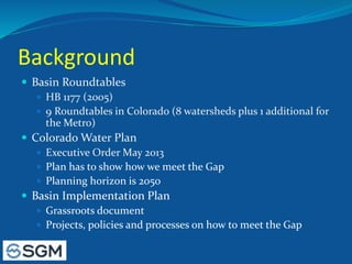 Background
 Basin Roundtables
 HB 1177 (2005)
 9 Roundtables in Colorado (8 watersheds plus 1 additional for
the Metro)
 Colorado Water Plan
 Executive Order May 2013
 Plan has to show how we meet the Gap
 Planning horizon is 2050
 Basin Implementation Plan
 Grassroots document
 Projects, policies and processes on how to meet the Gap
 