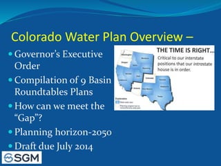 Colorado Water Plan Overview –
 Governor’s Executive
Order
 Compilation of 9 Basin
Roundtables Plans
 How can we meet the
“Gap”?
 Planning horizon-2050
 Draft due July 2014
 