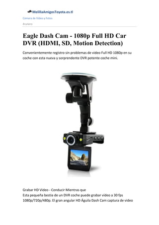 MelillaAmigosToyota.es.tl
Cámara de Vídeo y Fotos
4runero



Eagle Dash Cam - 1080p Full HD Car
DVR (HDMI, SD, Motion Detection)
Convenientemente registro sin problemas de video Full HD 1080p en su
coche con esta nueva y sorprendente DVR potente coche mini.




Grabar HD Video - Conducir Mientras que
Esta pequeña bestia de un DVR coche puede grabar vídeo a 30 fps
1080p/720p/480p. El gran angular HD Águila Dash Cam captura de video
 