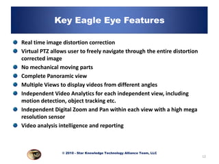 Key Eagle Eye Features

Real time image distortion correction
Virtual PTZ allows user to freely navigate through the entire distortion
corrected image
No mechanical moving parts
Complete Panoramic view
Multiple Views to display videos from different angles
Independent Video Analytics for each independent view, including
motion detection, object tracking etc.
Independent Digital Zoom and Pan within each view with a high mega
resolution sensor
Video analysis intelligence and reporting



                © 2010 - Star Knowledge Technology Alliance Team, LLC
                                                                           12
 