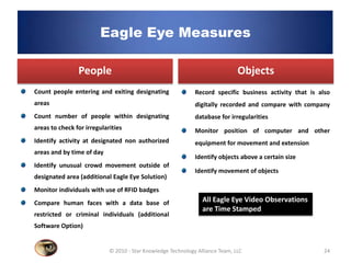 Eagle Eye Measures

                People                                                         Objects
Count people entering and exiting designating                 Record specific business activity that is also
areas                                                         digitally recorded and compare with company
Count number of people within designating                     database for irregularities
areas to check for irregularities                             Monitor position of computer and other
Identify activity at designated non authorized                equipment for movement and extension
areas and by time of day
                                                              Identify objects above a certain size
Identify unusual crowd movement outside of
                                                              Identify movement of objects
designated area (additional Eagle Eye Solution)
Monitor individuals with use of RFID badges
Compare human faces with a data base of                          All Eagle Eye Video Observations
                                                                 are Time Stamped
restricted or criminal individuals (additional
Software Option)


                            © 2010 - Star Knowledge Technology Alliance Team, LLC                        24
 