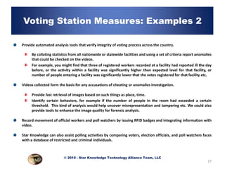 Voting Station Measures: Examples 2

Provide automated analysis tools that verify integrity of voting process across the country.

     By collating statistics from all nationwide or statewide facilities and using a set of criteria report anomalies
     that could be checked on the videos.
     For example, you might find that three of registered workers recorded at a facility had reported ill the day
     before, or the activity within a facility was significantly higher than expected level for that facility, or
     number of people entering a facility was significantly lower that the votes registered for that facility etc.

Videos collected form the basis for any accusations of cheating or anomalies investigation.

     Provide fast retrieval of images based on such things as place, time.
     Identify certain behaviors, for example if the number of people in the room had exceeded a certain
     threshold. This kind of analysis would help uncover misrepresentation and tampering etc. We could also
     provide tools to enhance the image quality for forensic analysis.

Record movement of official workers and poll watchers by issuing RFID badges and integrating information with
video.

Star Knowledge can also assist polling activities by comparing voters, election officials, and poll watchers faces
with a database of restricted and criminal individuals.



                         © 2010 - Star Knowledge Technology Alliance Team, LLC
                                                                                                                  27
 
