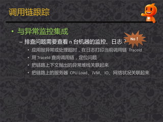 调用链跟踪
• 不异常监控集成
– 排查问题需要查看 n 台机器的监控、日志？
• 应用报异常或处理超时，在日志打印当前调用链 TraceId
• 用 TraceId 查询调用链，定位问题
• 把链路上下文抛出的异常堆栈关联起来
• 把链路上的服务器 CPU Load、JVM、IO、网络状况关联起来
No！
 