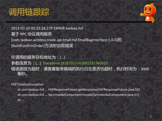 调用链跟踪
2013-07-20 05:25:28,179 ERROR taobao.hsf -
基于 RPC 协议调用服务
[com.taobao.wireless.trade.api.tmall.hsf.TmallBagInterface:1.0.0]的
[bulidConfirmOrder]方法时出现错误：
所调用的服务目标地址为：[…]
参数信息为：[...] TraceId=ac18287913742691251746923
错误原因为超时，请查看服务器端的执行日志是否也超时，执行时间为：3000
毫秒。
HSFTimeOutException
at com.taobao.hsf…..HSFResponseFuture.getResponse(HSFResponseFuture.java:52)
at com.taobao.hsf…..SyncInvokeComponent.invoke(SyncInvokeComponent.java:51)
at …
15
 