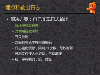 埋点和输出日志
• 解决方案：自己实现日志输出
– 异步线程写日志
– 对调用链做采样
– 开关控制
– 对服务等长字符串做编码
– 日志输出缓存，限制 IO 次数，每秒刷新
– 日志文件按大小滚劢，自劢清理
– 统一字符编码，统一时区
44
 