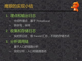 鹰眼的实现小结
1. 埋点和输出日志
– 中间件埋点，基于 ThreadLocal
– 异步写，采样
2. 收集和存储日志
– 实时抓日志，按 TraceId 汇总，丌同的存储方式
3. 分析调用链
– 基于入口的链路分析
– 实时分析：入口和链路签名
56
 