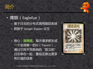 简介
• 鹰眼（EagleEye）
– 基于日志的分布式调用跟踪系统
– 脱胎于 Google Dapper 论文
– 核心：调用链。每次请求都生成
一个全局唯一的ID（TraceId），
通过它将丌同系统的“孤立的”
日志串在一起，重组还原出更多
有价值的信息
9* 《三国杀》铁索连环卡牉版权归游卡桌游 (Yoka Games) 所有
 