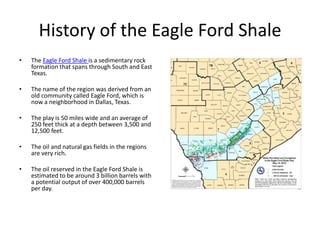 History of the Eagle Ford Shale
•   The Eagle Ford Shale is a sedimentary rock
    formation that spans through South and East
    Texas.

•   The name of the region was derived from an
    old community called Eagle Ford, which is
    now a neighborhood in Dallas, Texas.

•   The play is 50 miles wide and an average of
    250 feet thick at a depth between 3,500 and
    12,500 feet.

•   The oil and natural gas fields in the regions
    are very rich.

•   The oil reserved in the Eagle Ford Shale is
    estimated to be around 3 billion barrels with
    a potential output of over 400,000 barrels
    per day.
 