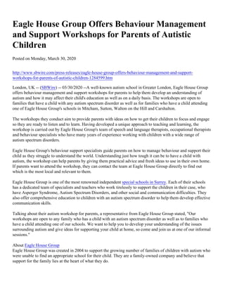Eagle House Group Offers Behaviour Management
and Support Workshops for Parents of Autistic
Children
Posted on Monday, March 30, 2020
http://www.sbwire.com/press-releases/eagle-house-group-offers-behaviour-management-and-support-
workshops-for-parents-of-autistic-children-1284599.htm
London, UK -- (SBWire) -- 03/30/2020 --A well-known autism school in Greater London, Eagle House Group
offers behaviour management and support workshops for parents to help them develop an understanding of
autism and how it may affect their child's education as well as on a daily basis. The workshops are open to
families that have a child with any autism spectrum disorder as well as for families who have a child attending
one of Eagle House Group's schools in Mitcham, Sutton, Walton on the Hill and Carshalton.
The workshops they conduct aim to provide parents with ideas on how to get their children to focus and engage
so they are ready to listen and to learn. Having developed a unique approach to teaching and learning, the
workshop is carried out by Eagle House Group's team of speech and language therapists, occupational therapists
and behaviour specialists who have many years of experience working with children with a wide range of
autism spectrum disorders.
Eagle House Group's behaviour support specialists guide parents on how to manage behaviour and support their
child as they struggle to understand the world. Understanding just how tough it can be to have a child with
autism, the workshop can help parents by giving them practical advice and fresh ideas to use in their own home.
If parents want to attend the workshop, they can contact the team at Eagle House Group directly to find out
which is the most local and relevant to them.
Eagle House Group is one of the most renowned independent special schools in Surrey. Each of their schools
has a dedicated team of specialists and teachers who work tirelessly to support the children in their case, who
have Asperger Syndrome, Autism Spectrum Disorders, and other social and communication difficulties. They
also offer comprehensive education to children with an autism spectrum disorder to help them develop effective
communication skills.
Talking about their autism workshop for parents, a representative from Eagle House Group stated, "Our
workshops are open to any family who has a child with an autism spectrum disorder as well as to families who
have a child attending one of our schools. We want to help you to develop your understanding of the issues
surrounding autism and give ideas for supporting your child at home, so come and join us at one of our informal
sessions."
About Eagle House Group
Eagle House Group was created in 2004 to support the growing number of families of children with autism who
were unable to find an appropriate school for their child. They are a family-owned company and believe that
support for the family lies at the heart of what they do.
 