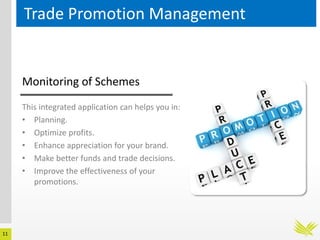 11
Trade Promotion Management
This integrated application can helps you in:
• Planning.
• Optimize profits.
• Enhance appreciation for your brand.
• Make better funds and trade decisions.
• Improve the effectiveness of your
promotions.
Monitoring of Schemes
 