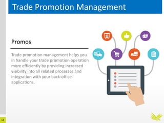 12
Trade Promotion Management
Trade promotion management helps you
in handle your trade promotion operation
more efficiently by providing increased
visibility into all related processes and
integration with your back-office
applications.
Promos
 