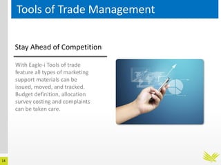 14
Tools of Trade Management
Stay Ahead of Competition
With Eagle-i Tools of trade
feature all types of marketing
support materials can be
issued, moved, and tracked.
Budget definition, allocation
survey costing and complaints
can be taken care.
 