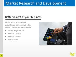 16
Market Research and Development
Better insight of your business
Retail Audit function will
provide you competitive edge,
which transforms into efficient
• Outlet Registration
• Market Census
• Market Survey
• Verification
 