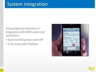 17
System Integration
SIS provides the flexibility of
integration with ERP/customized
application.
• Back End Integration with ERP
• 3 Tier Extensible Platform
 